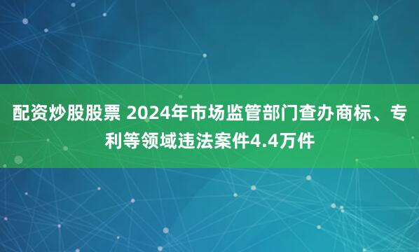 配资炒股股票 2024年市场监管部门查办商标、专利等领域违法案件4.4万件