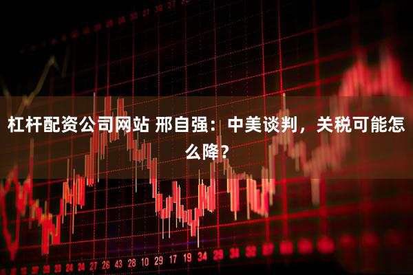 杠杆配资公司网站 邢自强：中美谈判，关税可能怎么降？