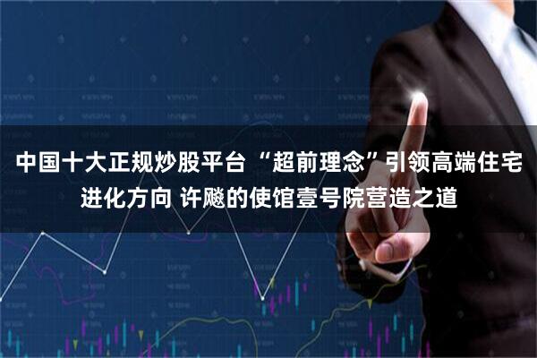 中国十大正规炒股平台 “超前理念”引领高端住宅进化方向 许飚的使馆壹号院营造之道