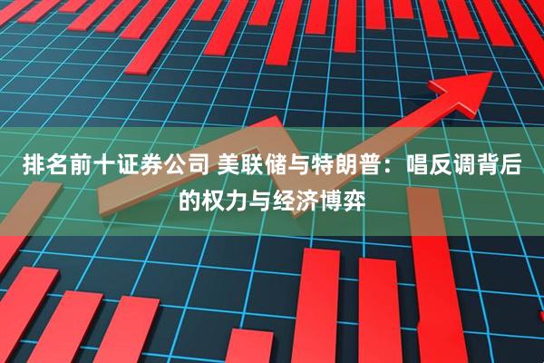 排名前十证券公司 美联储与特朗普：唱反调背后的权力与经济博弈
