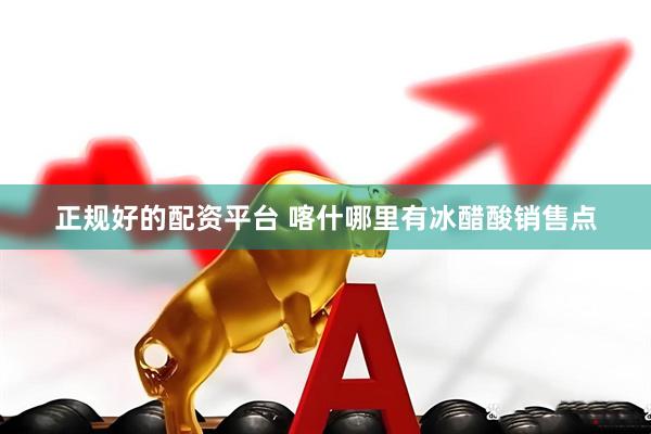 正规好的配资平台 喀什哪里有冰醋酸销售点