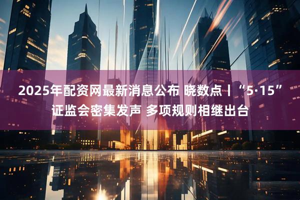 2025年配资网最新消息公布 晓数点丨“5·15”证监会密集发声 多项规则相继出台