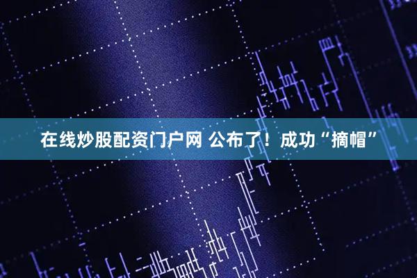 在线炒股配资门户网 公布了！成功“摘帽”