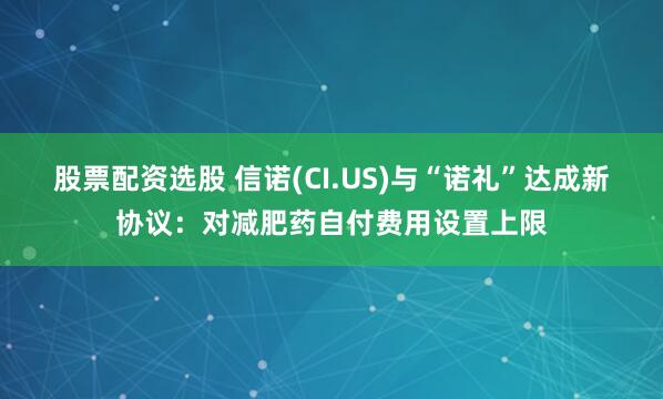 股票配资选股 信诺(CI.US)与“诺礼”达成新协议：对减肥药自付费用设置上限