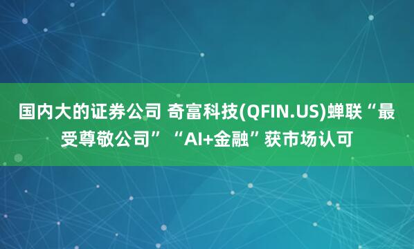 国内大的证券公司 奇富科技(QFIN.US)蝉联“最受尊敬公司” “AI+金融”获市场认可