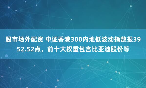 股市场外配资 中证香港300内地低波动指数报3952.52点，前十大权重包含比亚迪股份等