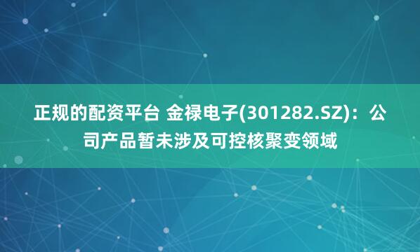 正规的配资平台 金禄电子(301282.SZ)：公司产品暂未涉及可控核聚变领域
