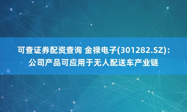 可查证券配资查询 金禄电子(301282.SZ)：公司产品可应用于无人配送车产业链