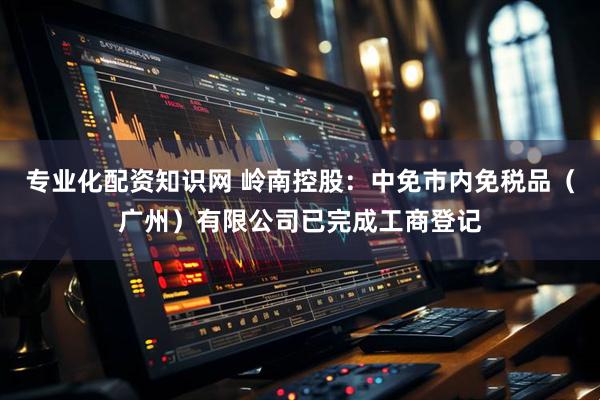 专业化配资知识网 岭南控股：中免市内免税品（广州）有限公司已完成工商登记
