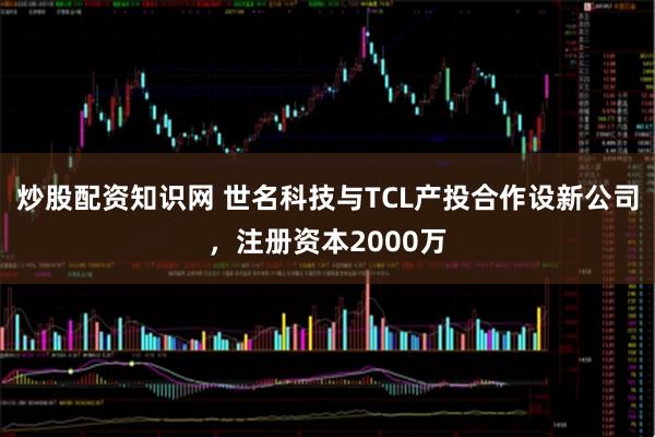 炒股配资知识网 世名科技与TCL产投合作设新公司，注册资本2000万