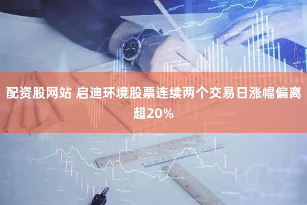 配资股网站 启迪环境股票连续两个交易日涨幅偏离超20%