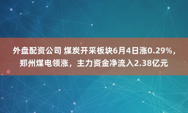 外盘配资公司 煤炭开采板块6月4日涨0.29%，郑州煤电领涨，主力资金净流入2.38亿元
