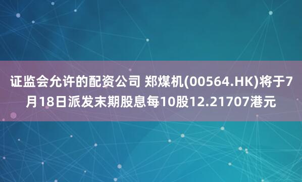 证监会允许的配资公司 郑煤机(00564.HK)将于7月18日派发末期股息每10股12.21707港元