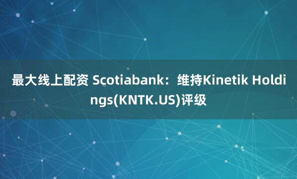 最大线上配资 Scotiabank：维持Kinetik Holdings(KNTK.US)评级