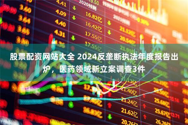 股票配资网站大全 2024反垄断执法年度报告出炉，医药领域新立案调查3件