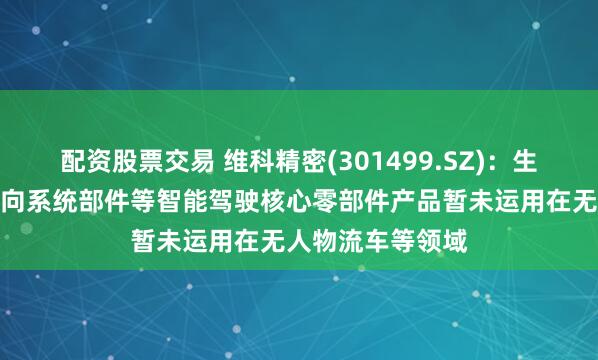 配资股票交易 维科精密(301499.SZ)：生产的电子助力转向系统部件等智能驾驶核心零部件产品暂未运用在无人物流车等领域