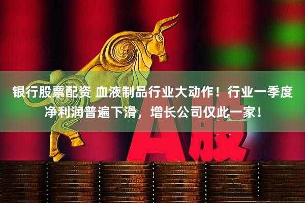 银行股票配资 血液制品行业大动作！行业一季度净利润普遍下滑，增长公司仅此一家！