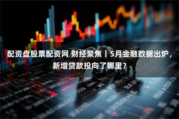 配资盘股票配资网 财经聚焦丨5月金融数据出炉，新增贷款投向了哪里？