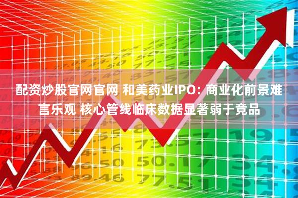配资炒股官网官网 和美药业IPO: 商业化前景难言乐观 核心管线临床数据显著弱于竞品