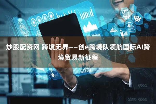 炒股配资网 跨境无界——创e跨境队领航国际AI跨境贸易新征程