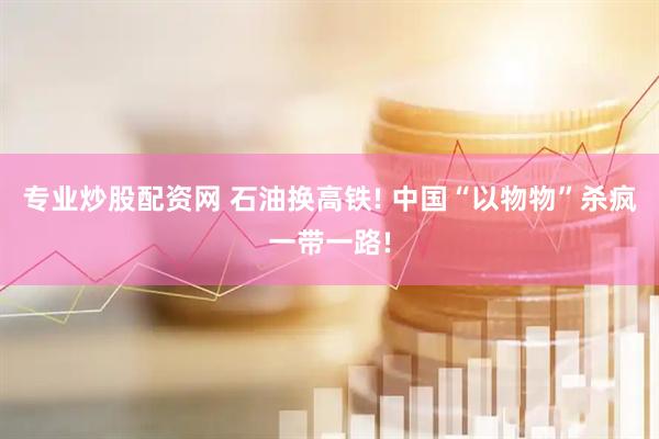 专业炒股配资网 石油换高铁! 中国“以物物”杀疯一带一路!