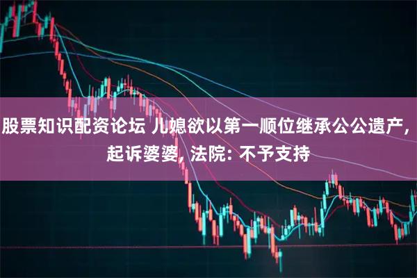 股票知识配资论坛 儿媳欲以第一顺位继承公公遗产, 起诉婆婆, 法院: 不予支持