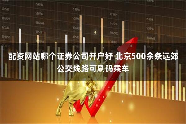 配资网站哪个证券公司开户好 北京500余条远郊公交线路可刷码乘车