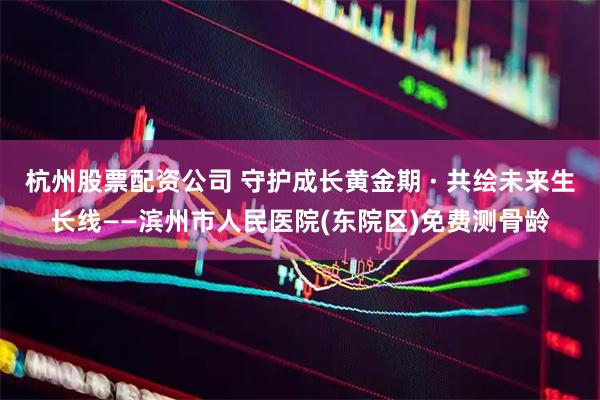 杭州股票配资公司 守护成长黄金期 · 共绘未来生长线——滨州市人民医院(东院区)免费测骨龄