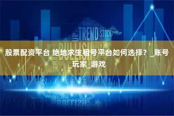 股票配资平台 绝地求生租号平台如何选择？_账号_玩家_游戏