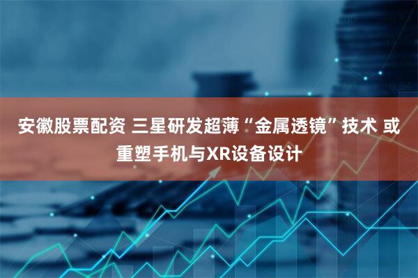 安徽股票配资 三星研发超薄“金属透镜”技术 或重塑手机与XR设备设计