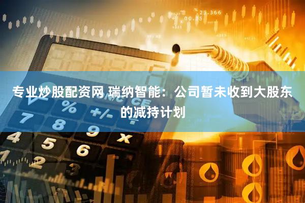 专业炒股配资网 瑞纳智能：公司暂未收到大股东的减持计划