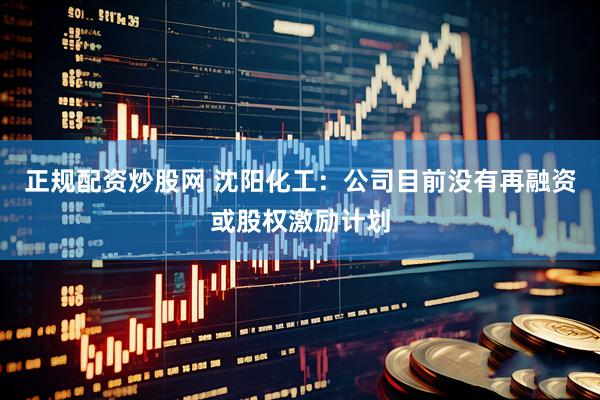 正规配资炒股网 沈阳化工：公司目前没有再融资或股权激励计划