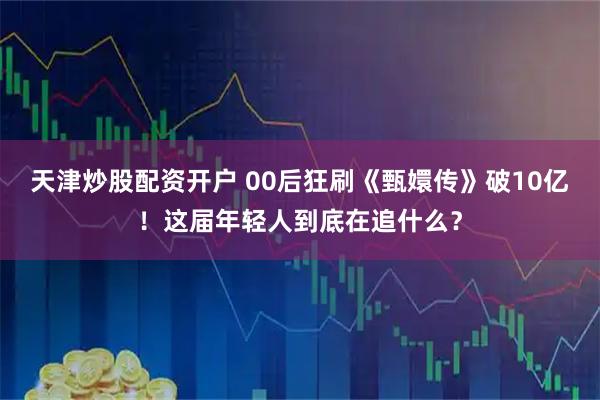 天津炒股配资开户 00后狂刷《甄嬛传》破10亿！这届年轻人到底在追什么？