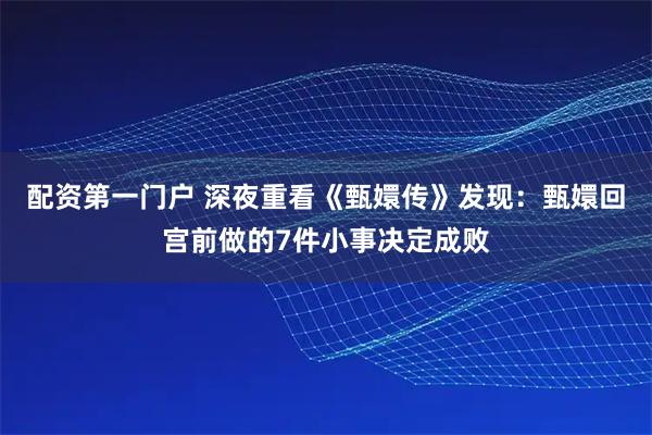 配资第一门户 深夜重看《甄嬛传》发现：甄嬛回宫前做的7件小事决定成败