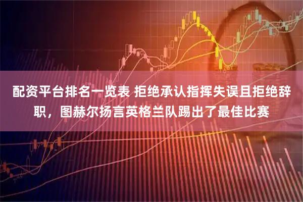 配资平台排名一览表 拒绝承认指挥失误且拒绝辞职，图赫尔扬言英格兰队踢出了最佳比赛
