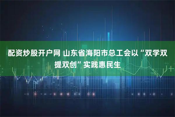 配资炒股开户网 山东省海阳市总工会以“双学双提双创”实践惠民生