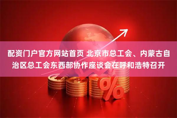 配资门户官方网站首页 北京市总工会、内蒙古自治区总工会东西部协作座谈会在呼和浩特召开
