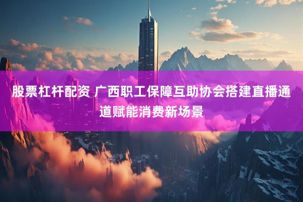 股票杠杆配资 广西职工保障互助协会搭建直播通道赋能消费新场景