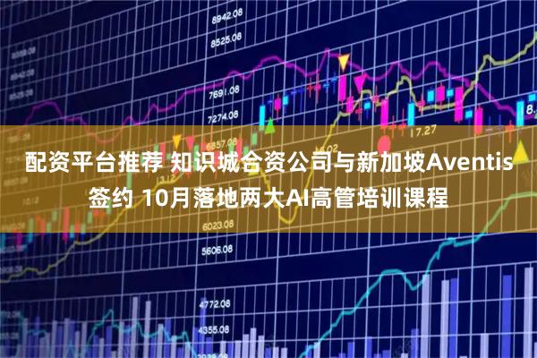 配资平台推荐 知识城合资公司与新加坡Aventis签约 10月落地两大AI高管培训课程