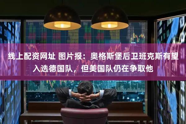 线上配资网址 图片报:奥格斯堡后卫班克斯有望入选德国队,但美国队仍在争取他