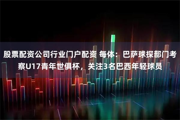 股票配资公司行业门户配资 每体：巴萨球探部门考察U17青年世俱杯，关注3名巴西年轻球员